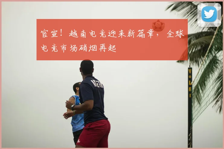 官宣!越南电竞迎来新篇章,全球电竞市场硝烟再起