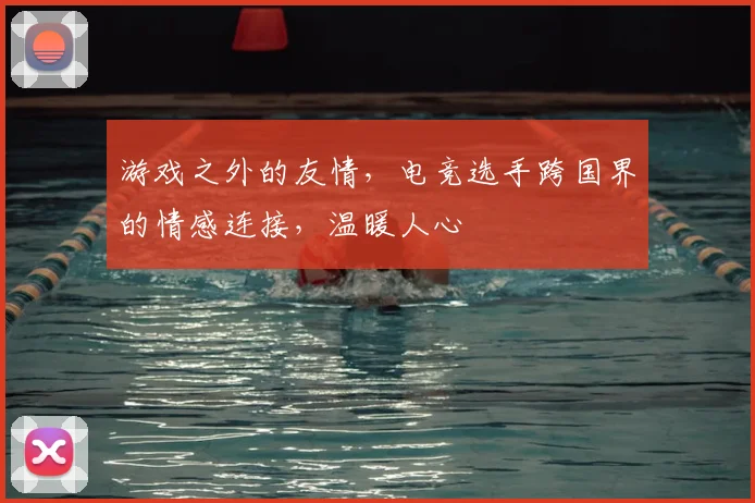 游戏之外的友情,电竞选手跨国界的情感连接,温暖人心