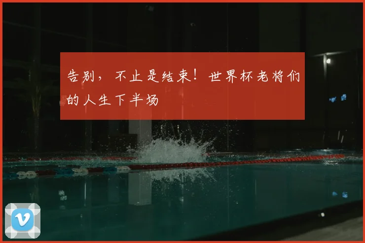 告别,不止是结束!世界杯老将们的人生下半场